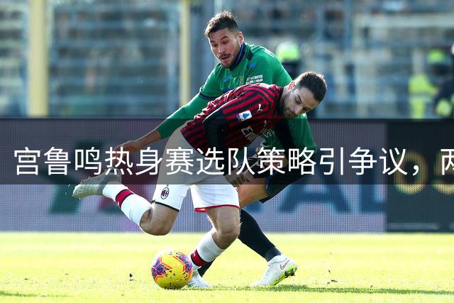 宫鲁鸣热身赛选队策略引争议，两次大赛前均犯相同失误
