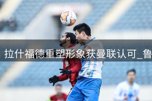 拉什福德重塑形象获曼联认可 鲁尼建言改善比赛态度